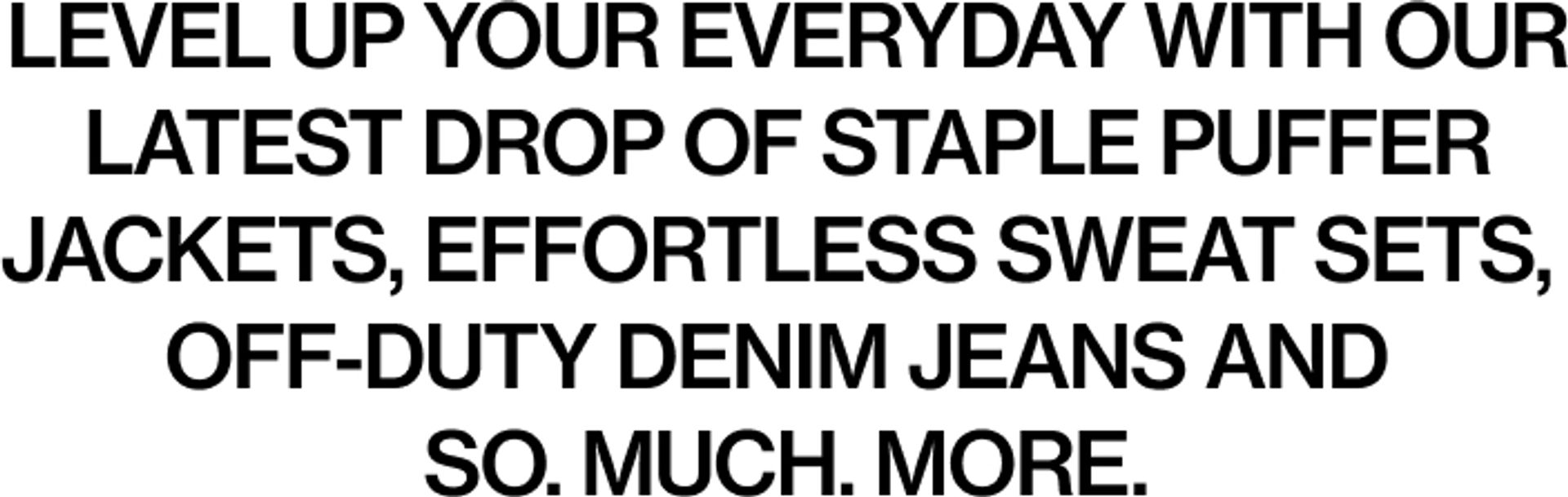 Level up your everyday with our latest drop of staple puffer jackets, effortless sweat sets, off-duty denim jeans and so. much. more.