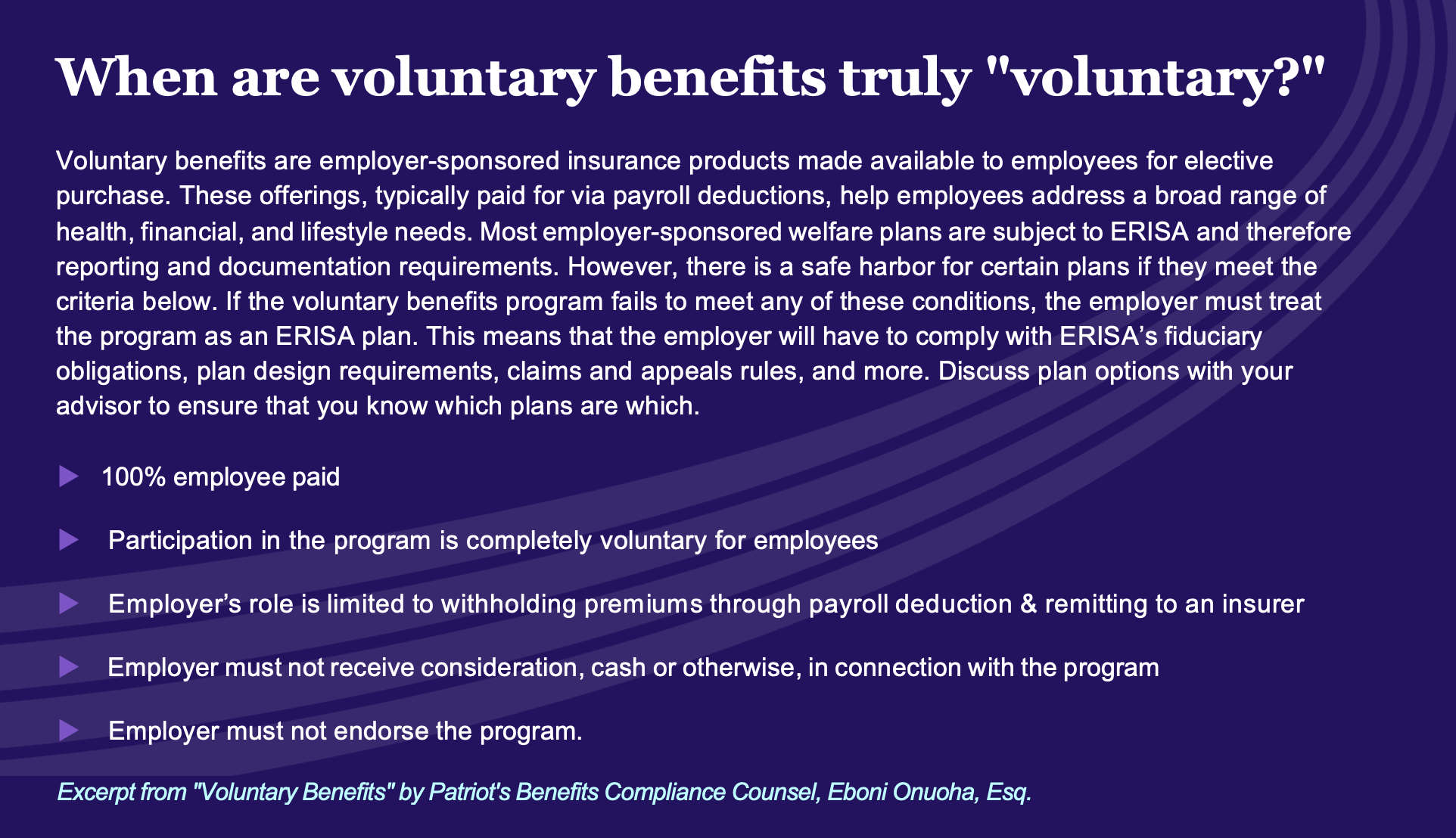 When are voluntary benefits truly "voluntary?" Voluntary benefits are employer-sponsored insurance products made available to employees for elective purchase. These offerings, typically paid for via payroll deductions, help employees address a broad range of health, financial, and lifestyle needs. Most employer-sponsored welfare plans are subject to ERISA and therefore reporting and documentation requirements. However, there is a safe harbor for certain plans if they meet the criteria below. If the voluntary benefits program fails to meet any of these conditions, the employer must treat the program as an ERISA plan. This means that the employer will have to comply with ERISA's fiduciary obligations, plan design requirements, claims and appeals rules, and more. Discuss plan options with your advisor to ensure that you know which plans are which. • 100% employee paid • Participation in the program is completely voluntary for employees • Employer's role is limited to withholding premiums through payroll deduction & remitting to an insurer Employer must not receive consideration, cash or otherwise, in connection with the program • Employer must not endorse the program. Excerpt from "Voluntary Benefits" by Patriot's Benefits Compliance Counsel, Eboni Onuoha, Esq.