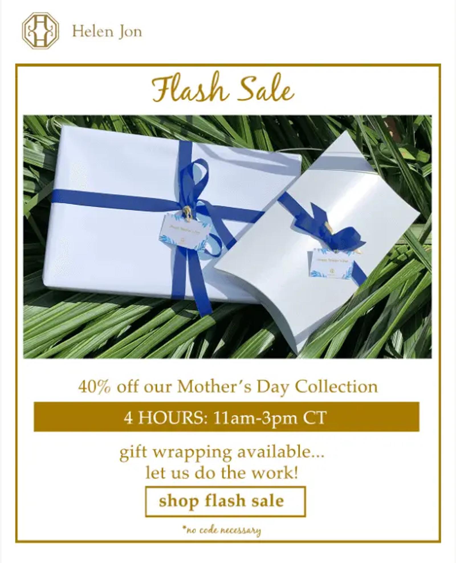 Image shows a Mother’s Day email from apparel brand Helen Jon, featuring the headline “flash sale” in gold cursive followed by a photo of two white boxes wrapped with blue ribbon, laid out against a backdrop of palm fronds. Underneath the photo, the email copy reads, “40% off our Mother’s Day collection. 4 hours: 11am-3pm CT. Gift wrapping available…let us do the work!” The email ends with a CTA that reads, “shop flash sale.”