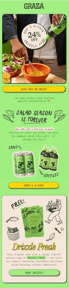 Image shows an email from olive oil brand Graza, featuring a zoomed-in photo of someone preparing salad dressing by pouring Graza oil into a bowl and whisking it together with other ingredients. A sticker over the photo reads, “get a 4-pack 24% off.” The email explains that the discount applies automatically because “salad season is forever.” Further down, it advertises a free “Drizzle Freak” cooklet, the brand’s very limited-edition, sold-out pamphlet featuring “incredibly delicious salad dressing recipes.” The CTA button reads, “Shop Drizzle.”