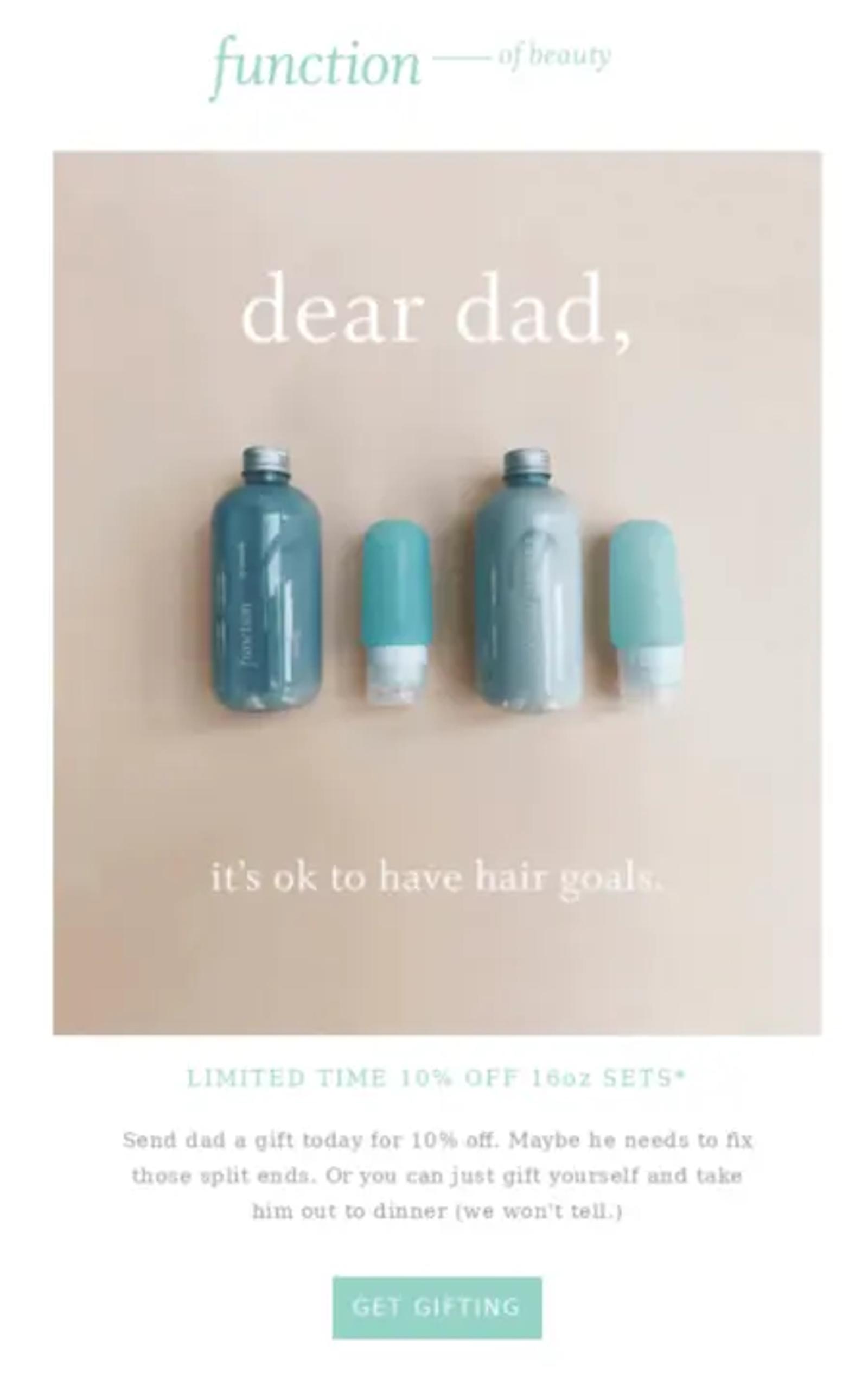 Image shows a Father’s Day email campaign from hair care brand Function of Beauty, in a beachy color scheme with sea green accents and product bottles on a sandy background. Overlaid on the image is the text, “dear dad, it’s ok to have hair goals.” Underneath the image is a headline that reads, “Limited time 10% off 16oz sets” and the copy, “Send dad a gift today for 10% off. Maybe he needs to fix those split ends. Or you can just gift yourself and take him out to dinner (we won’t tell).” The CTA button at the bottom of the email reads, “Get gifting.”