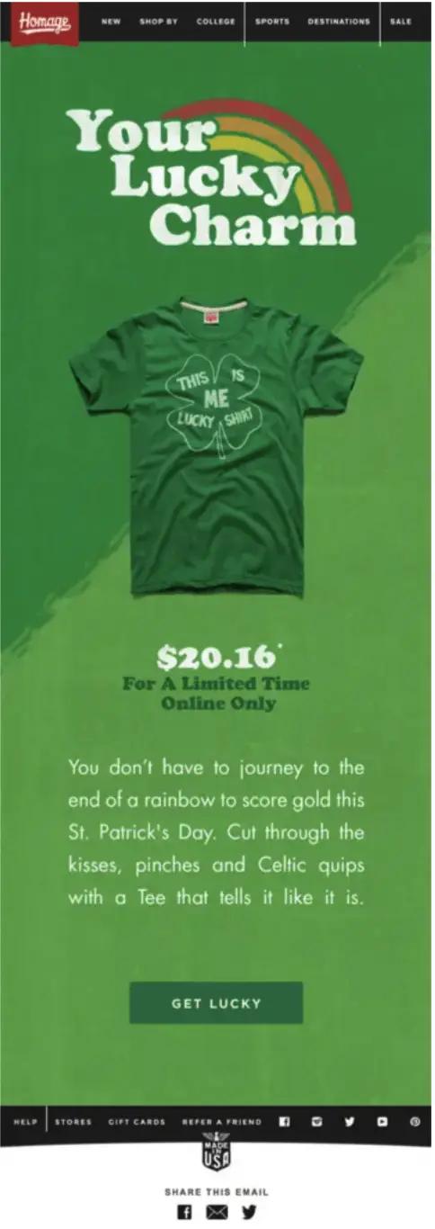 Image shows a St. Patrick’s Day email from apparel brand HOMAGE, headlined, “Your Lucky Charm” in font reminiscent of Lucky Charms cereal. On a bright green background, the email shows a photo of a green St. Patrick’s Day t-shirt that reads “This is me lucky shirt” within an outline of a four-leaf clover. Beneath the image of the t-shirt is the price ($20.16), “for a limited time only,” and the copy, “You don’t have to journey to the end of a rainbow to score gold this St. Patrick’s Day. Cut through the kisses, pinches and Celtic quips with a tee that tells it like it is.” Finally, the CTA button at the bottom of the email reads, “Get lucky.”