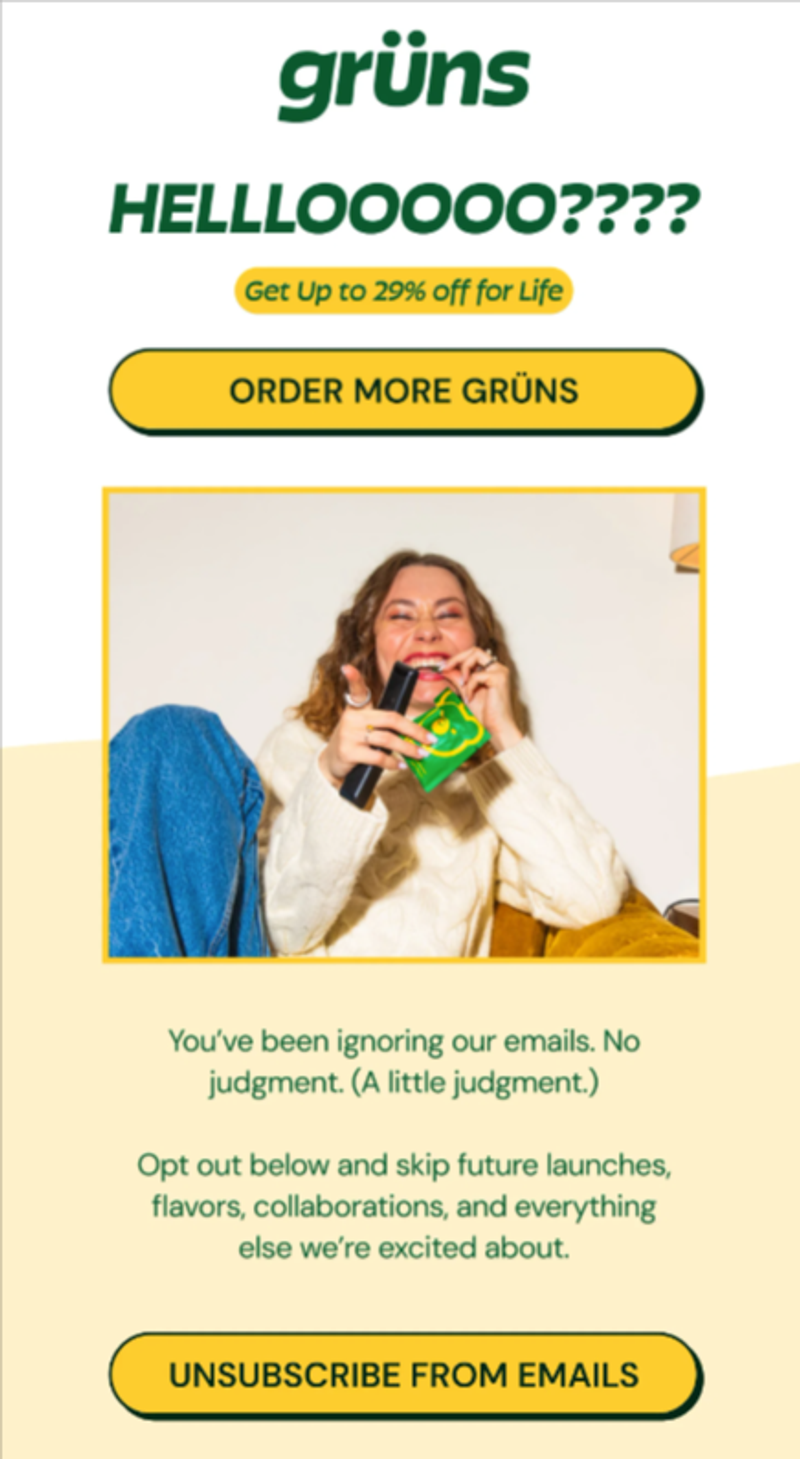 An email from wellness brand Grüns that features a hero image of a person with tanned skin and light brown hair pointing at the camera with a teasing smile on their face. They’re holding a green packet of Grün nutritional gummies while wearing a white sweater and jeans. Above the image is a large headline that says, “Helllooooo???” to signify that they’re being ignored by the recipient. Underneath is an offer for up to 29% off for life, with a call-to-action button to order more of their product. Below the image, in green text on a light yellow background, there is a clear invitation to opt out of all future emails with a bright yellow CTA button that says, in green text, “Unsubscribe from emails.”