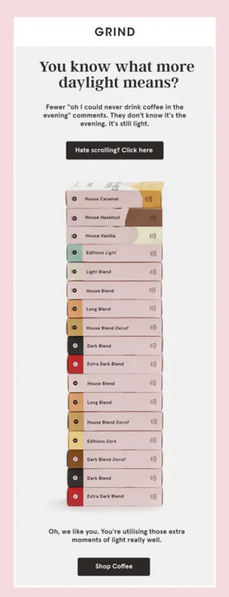 Image shows 17 boxes of coffee piled on top of each other, below text that reads, “You know what more daylight means?” The email takes a minimalist approach with design, with a simple gray and pink background and navy blue text. The CTA at the bottom of the email reads, “Shop Coffee.”
