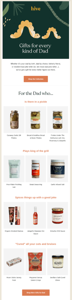 Image shows a Father’s Day email campaign from sustainable marketplace Hive Brands, which kicks off with an illustration of a bigger caterpillar following an identical smaller caterpillar, headlined, “Gifts for every kind of dad.” The email copy under the image reads, "Whether it’s your dad by birth, dad by choice, fatherly friend, or resident bad joke teller, we’ve got a gift for every father figure out there.” An orange CTA button at the top reads “shop the collection,” but the email continues in sections, listing rows of gift options for various types of dads: pickles for the one who “is there in a pickle,” seasonings for the one who “plays king of the grill,” hot sauces for the one who “spices things up with a good joke,” and cured meats for the one who “cured all your cuts and bruises.” The email ends with another orange CTA button that reads, “shop more gifts for dad.”