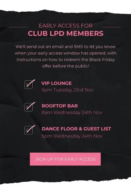 In pink font on a black background, image lists details of the Little Party Dress VIP club: “Early access for Club LPD members. We’ll send out an email and SMS to let you know when your early access window has opened, with instructions on how to redeem the Black Friday offer before the public!” Next comes a checklist with 3 items: “VIP lounge: 5 p.m. Tuesday 23rd Nov,” “Rooftop bar: 8am Wednesday 24th Nov,” and “Dance floor and guest list: 5pm Wednesday 24th Nov.” At the bottom is a pink CTA that reads, “sign up for early access.”