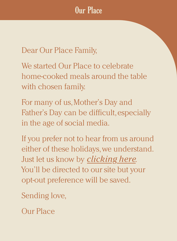 Image shows a Mother’s Day email from kitchen essentials brand Our Place featuring minimalist design with burnt orange font on a plain cotton background. The email reads, “Dear Our Place Family, we started Our Place to celebrate home-cooked meals around the table with chosen family. For many of us, Mother’s Day and Father’s Day can be difficult, especially in the age of social media. If you prefer not to hear from us around either of these holidays, we understand. Just let us know by clicking here. You’ll be directed to our site but your opt-out preference will be saved. Sending love, Our Place.” The only CTA in the email is the link over “clicking here.”