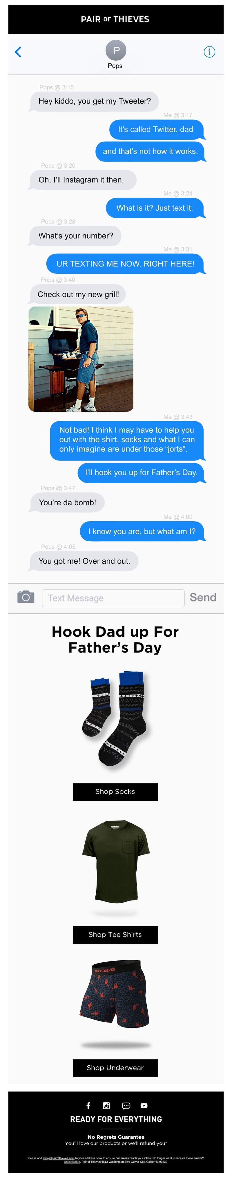 Image shows a Father’s Day email campaign from loungewear and undergarments brand Pair of Thieves, which features a text conversation between a typical kid and their typical dad, “Pops”: “Hey kiddo, you get my Tweeter?” “It’s called Twitter, dad, and that’s not how it works.” “Oh, I’ll Instagram it then.” “What is it? Just text it.” “What’s your number?” “UR TEXTING ME NOW RIGHT HERE!” “Check out my new grill,” with a photo of a dad grilling. “Not bad! I think I may have to help you out with the shirt, socks and what I can only imagine are under those jorts. I’ll hook you up for Father’s Day.” “You’re da bomb!” “I know you are, but what am I?” “You got me! Over and out.” Underneath the conversation is a headline that reads, “Hook Dad up for Father’s Day,” followed by a product shot of the brand’s socks on a white background and a black CTA that reads, “Shop socks.”
