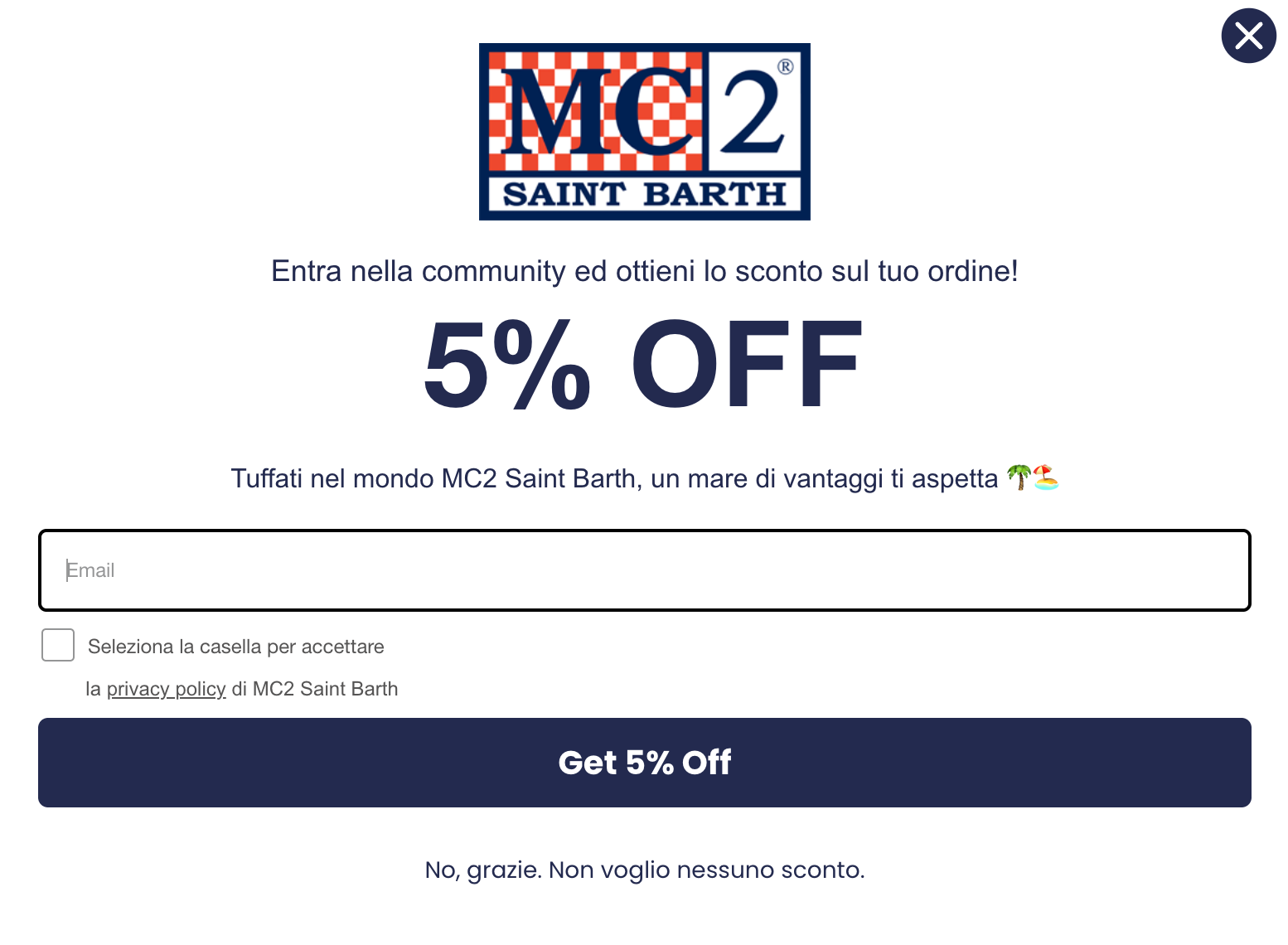 Uno screenshot di un pop-up per l'iscrizione alla newsletter sul sito web di MC2 Saint Barth. In alto al centro campeggia il logo del brand, seguito dal testo "Entra nella community ed ottieni lo sconto sul tuo ordine!". Al centro del pop-up risalta la scritta "5% OFF" in grandi caratteri blu scuro. Sotto, l'invito: "Tuffati nel mondo MC2 Saint Barth, un mare di vantaggi ti aspetta 🌴🏖️". Il modulo include un campo vuoto per l'inserimento dell'email, una casella di controllo per l'accettazione della privacy policy e un evidente pulsante blu scuro con la scritta bianca "Get 5% Off". In fondo, un link testuale permette di declinare l'offerta con la frase "No, grazie. Non voglio nessuno sconto." Il pop-up presenta un design pulito su sfondo bianco con un pulsante di chiusura "X" nell'angolo in alto a destra.