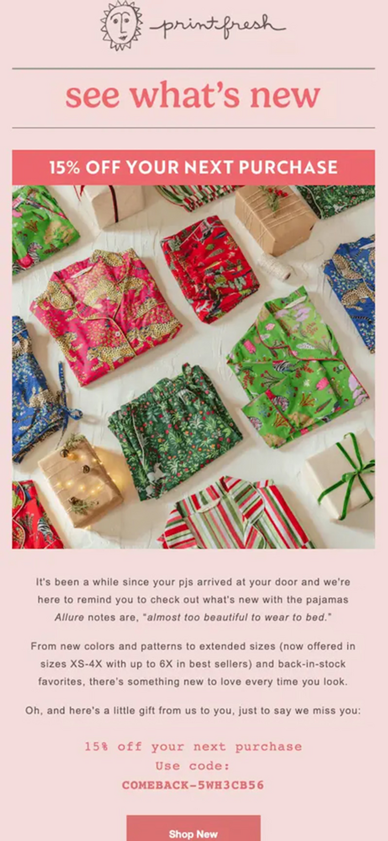 Image shows a pink-themed win-back email from sleepwear brand Printfresh, which kicks off with the headline “see what’s new” followed by a banner promoting “15% off your next purchase.” Beneath a large, colorful product shot of various PJ tops and bottoms folded up neatly on a gift-wrapping table, the email copy reads, “It’s been a while since your pjs arrived at your door and we’re here to remind you to check out what’s new with the pajamas Allure notes are ‘almost too beautiful to wear to bed.’” At the bottom of the email is a clear, direct CTA button: “Shop new.”