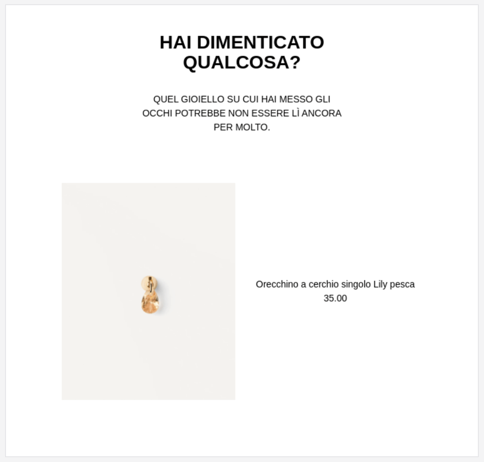 An abandoned cart email in Italian on a white background with a thin grey border. At the top, bold black text asks, "HAI DIMENTICATO QUALCOSA?" (Did you forget something?), followed by a subheader stating that the jewelry the user was looking at might not be there for long. Below the text is an image of a single gold earring with a peach-colored, teardrop-shaped crystal. To the right of the earring, the product is identified as "Orecchino a cerchio singolo Lily pesca" with a price of 35.00.