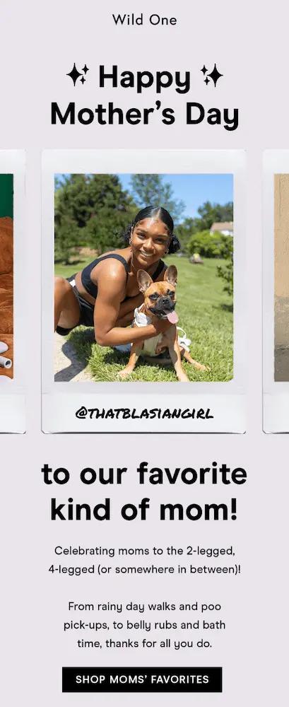 Image shows a Mother’s Day email from pet essentials brand Wild One, featuring a reel of UGC in the form of customers with their pets. The headline reads, “to our favorite kind of mom!” The email copy reads, “Celebrating moms to the 2-legged, 4-legged (or somewhere in between)! From rainy day walks and poo pick-ups, to belly rubs and bath time, thanks for all you do.” At the bottom of the email, a black CTA button reads, “SHOP MOMS’ FAVORITES.”