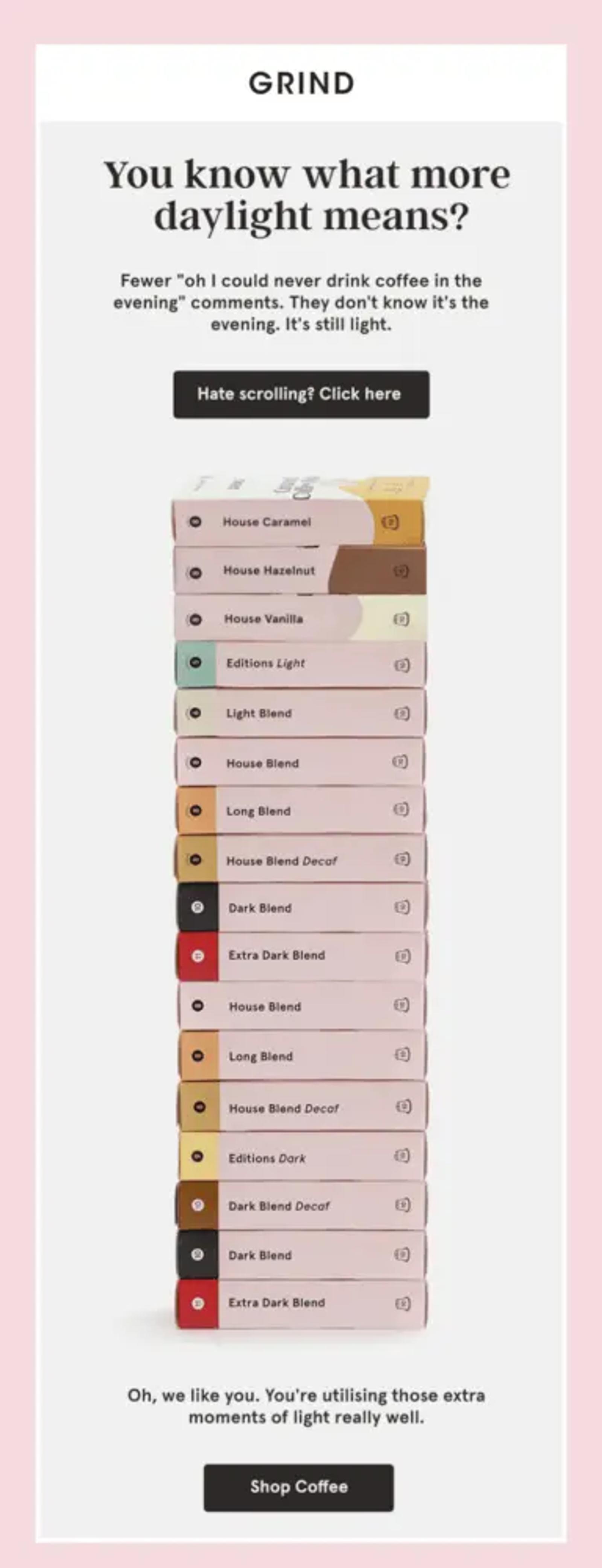 Image shows 17 boxes of coffee piled on top of each other, below text that reads, “You know what more daylight means?” The email takes a minimalist approach with design, with a simple gray and pink background and navy blue text. The CTA at the bottom of the email reads, “Shop Coffee.”