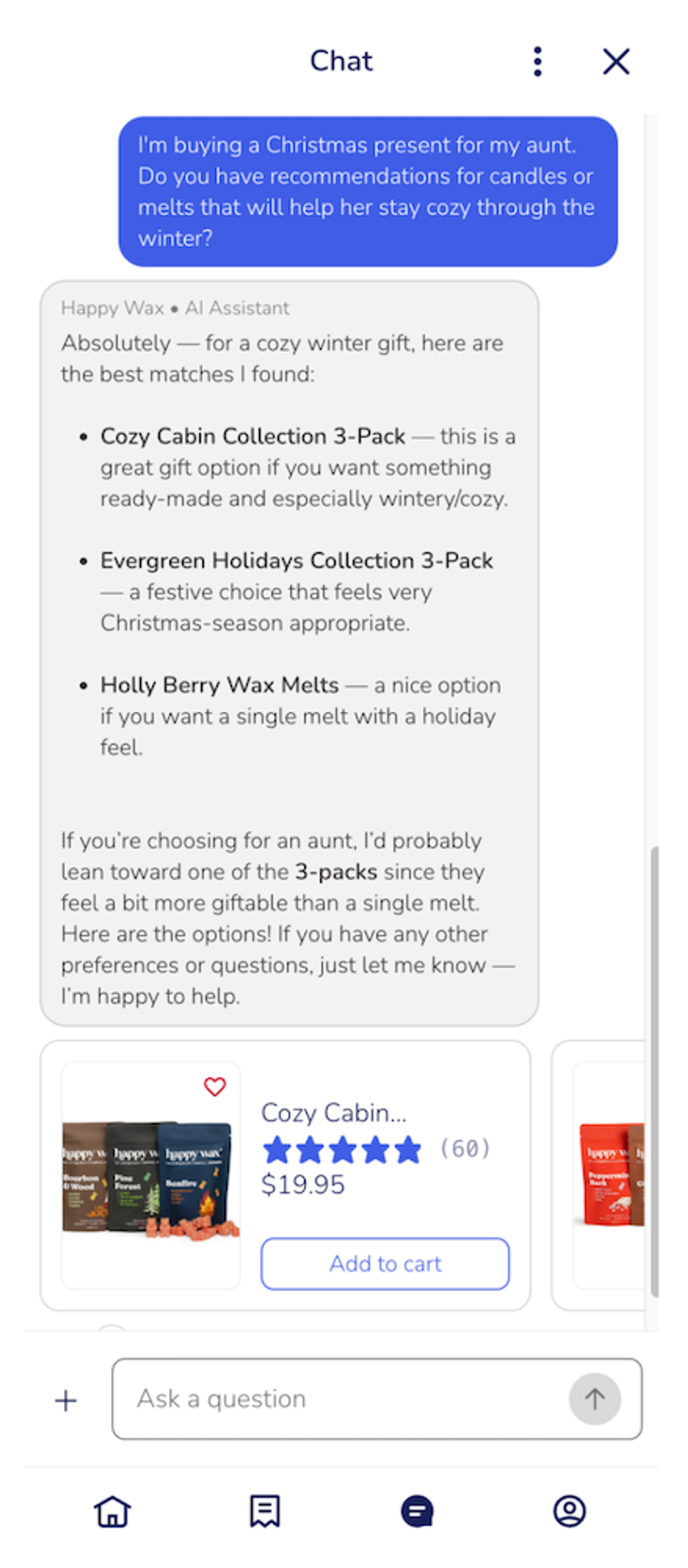Image shows a chat window on the Happy Wax website. A shopper's message in a blue bubble reads, "I'm buying a Christmas present for my aunt. Do you have recommendations for candles or melts that will help her stay cozy through the winter?" The reply, labeled "Happy Wax AI Assistant," recommends 3 products: the cozy cabin collection 3-pack as a ready-made, wintery gift; the evergreen holidays collection 3-pack as a festive, Christmas-season choice; and holly berry wax melts as a single melt with a holiday feel. The assistant adds that for an aunt, it would lean toward one of the 3-packs because they feel more giftable than a single melt, and invites the shopper to ask more questions. Below the reply is a product card for the cozy cabin collection showing 3 pouches of wax melts labeled bourbon & wood, pine forest, and bonfire, a 5-star rating from 60 reviews, a price of $19.95, and an "Add to Cart" CTA button. A second product card is partly visible to the right. An "Ask a question" text box sits at the bottom of the chat, above a navigation bar.