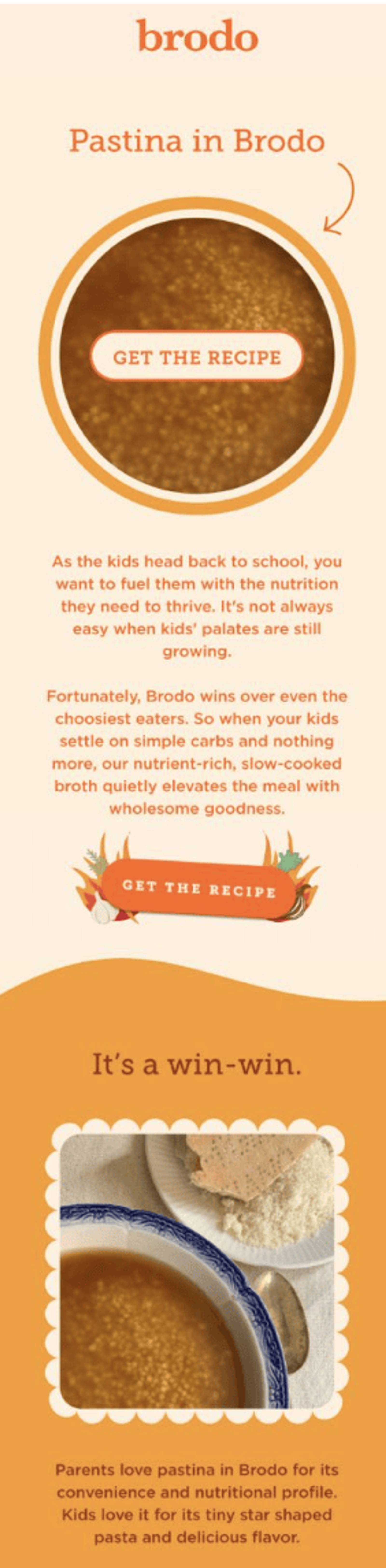 Image shows an email from bone broth company Brodo. The headline reads “Pastina in brodo” with an image of soup that says “Get the recipe”. The body of the email reads,“As the kids head back to school, you want to fuel them with the nutrition they need to thrive. It’s not always easy when kids’ palates are still growing. Fortunately, Brodo wins over even the choosiest eaters. So when your kids settle on simple carbs and nothing more, our nutrient-rich, slow-cooked broth quietly elevates the meal with wholesome goodness.” Above an image of the soup in a bowl, a second headline reads, “It’s a win-win.” The email closes with the copy, “Parents love pastina in Brodo for its convenience and nutritional profile. Kids love it for its tiny star shaped pasta and delicious flavor.”