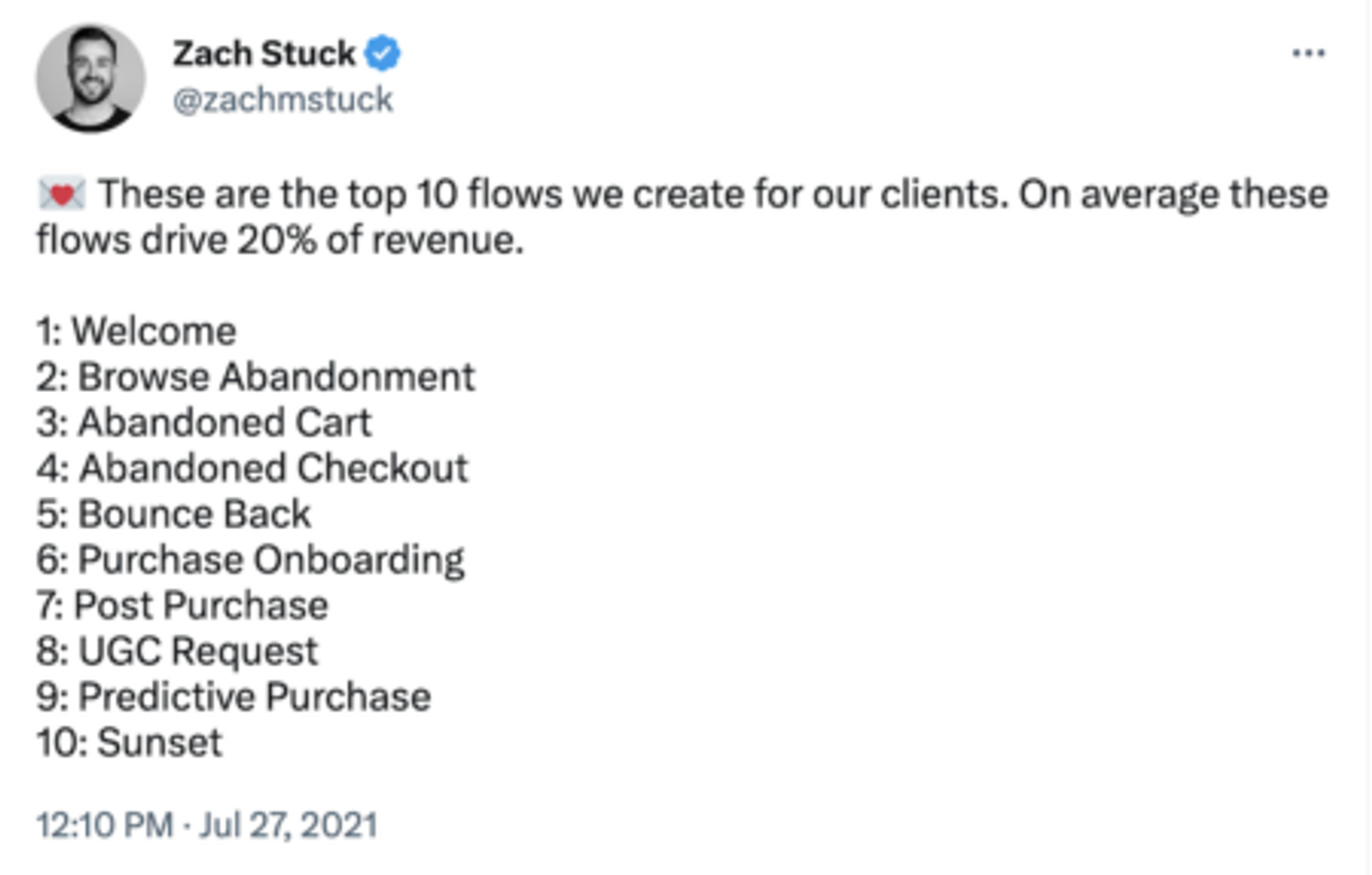 Tweet by @zachmstuck:

These are the top 10 flows we create for our clients. On average these flows drive 20% of revenue.

1: Welcome
2: Browse Abandonment
3: Abandoned Cart
4: Abandoned Checkout
5: Bounce Back
6: Purchase Onboarding
7: Post Purchase
8: UGC Request
9: Predictive Purchase
10: Sunset