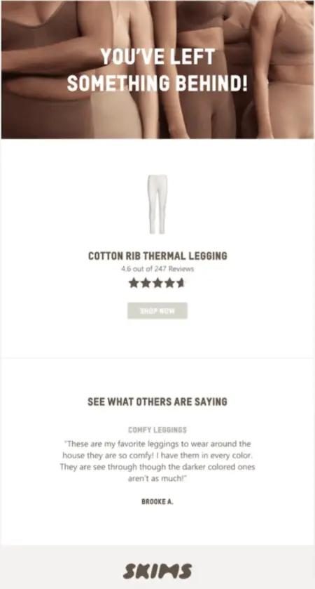 Image shows an abandoned cart email from shapewear brand SKIMS, featuring a close-up photo of 5 models of various skin tones wearing the brand’s shapewear with the headline, “You’ve left something behind!” overlaid on top in white text. Underneath is a product shot of white leggings, the product’s star rating out of 247 reviews, and a “Shop now” CTA button. At the bottom of the email is a section called “See what others are saying,” which contains a review of the product: “Comfy leggings: These are my favorite leggings to wear around the house they are so comfy! I have them in every color. They are see through though the darker colored ones aren’t as much! Brooke A.”