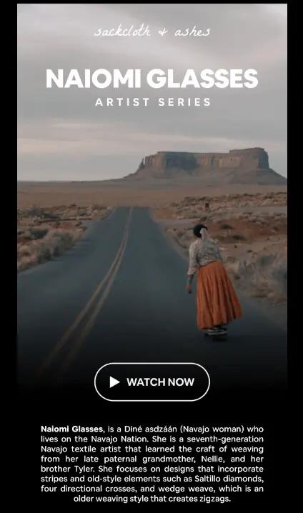 Image shows part of an email from sustainable textiles brand Sackcloth and Ashes. The email features a still from a mini-documentary about one of their artists, Naiomi Glasses, with a CTA play button that reads, “Watch now.” The still shot shows a woman in a long burnt orange skirt standing on a desert highway with plateaus and rock formations in the distance. Beneath the photo, the email copy reads, “Naiomi Glasses, is a Diné asdzaan (Navajo woman) who lives on the Navajo Nation. She is a seventh-generation Navajo textile artist that learned the craft of weaving from her late paternal grandmother, Nellie, and her brother Tyler. She focuses on designs that incorporate stripes and old-style elements such as Saltillo diamonds, four directional crosses, and wedge weave, which is an older weaving style that creates zigzags.”