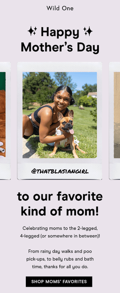 Image shows a Mother’s Day email from pet essentials brand Wild One, featuring a reel of UGC in the form of customers with their pets. The headline reads, “to our favorite kind of mom!” The email copy reads, “Celebrating moms to the 2-legged, 4-legged (or somewhere in between)! From rainy day walks and poo pick-ups, to belly rubs and bath time, thanks for all you do.” At the bottom of the email, a black CTA button reads, “SHOP MOMS’ FAVORITES.”