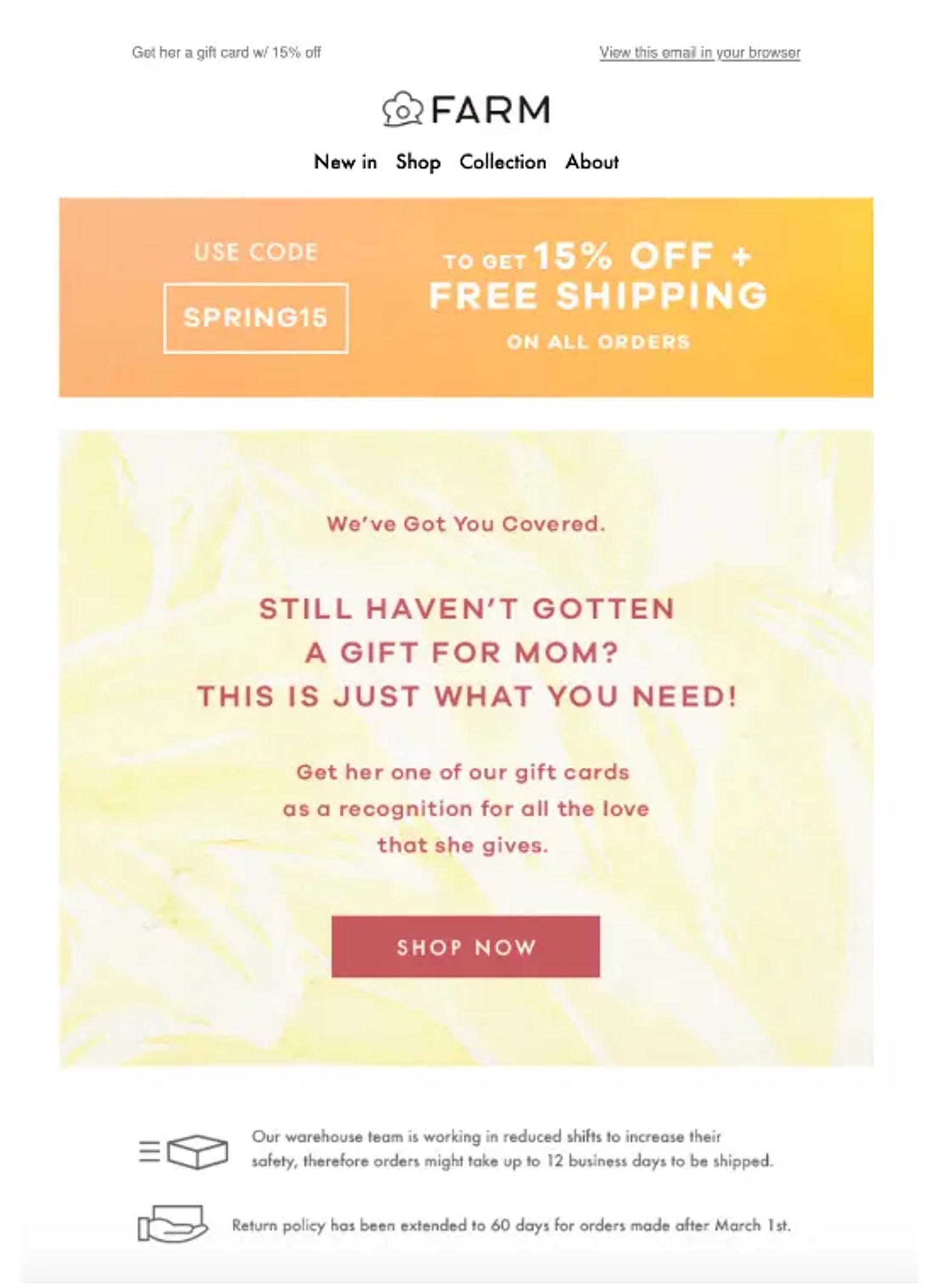 Image shows a Mother’s Day email from apparel brand FARM Rio. At the top is a bright orange banner encouraging readers to use the code “SPRING15” to get 15% off as well as free shipping on all orders. On a pastel yellow tie-dye background, the rose email copy reads, “still haven’t gotten a gift for mom? This is just what you need! Get her one of our gift cards as a recognition for all the love that she gives.” The CTA button is rose and reads, “Shop now.” At the bottom of the email are the brand’s shipping and return policies.