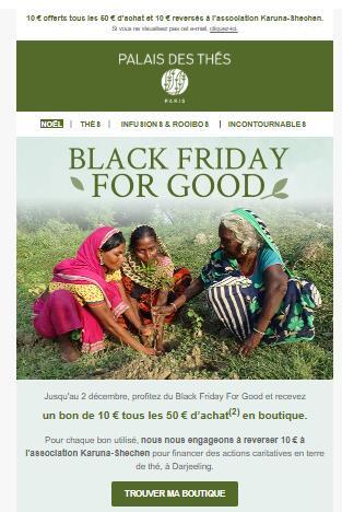 Email promotionnel de la marque Palais des Thés avec le message "Black Friday For Good". L’email annonce qu’un bon de 10 € est offert tous les 50 € d’achat et que 10 € sont reversés à l’association Karuna-Shechen. L’image montre des femmes cueillant du thé, soulignant l’engagement éthique et solidaire de la marque.
Ce visuel illustre comment des marques peuvent aligner leurs actions commerciales avec des valeurs RSE, tout en menant une campagne segmentée – une stratégie rendue possible avec Klaviyo.