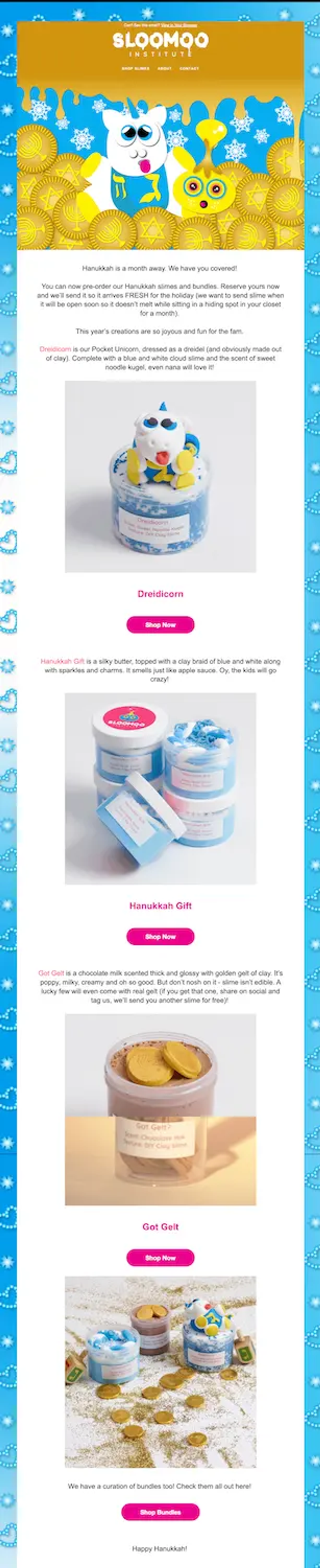 Image shows a Hanukkah marketing email from the Sloomoo Institute, which kicks off with the line, “Hanukkah is a month away. We have you covered!” The email shows several slime product shots, the first one being a blue slime with an animal figuring sticking out of the top of it. Underneath is a product shot of 4 jars of slime stacked on top of each other, with one additional one at an angle. Below that is an open jar of pink slime with several gold foil-wrapped chocolate coins, and underneath that are 3 more jars of slime sitting on a white blanket with gold dust and more gold foil-wrapped chocolate coins.