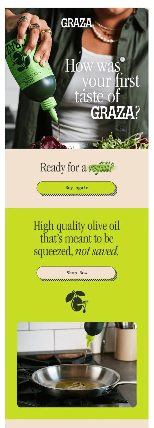 Alt text: Image shows a post-purchase follow-up email from olive oil brand Graza, featuring a photo of someone pouring their olive oil onto some food and the headline, “How was your first taste of Graza?” The email continues with the copy “ready for a refill?” and a “buy again” CTA button, followed by a section titled “High quality olive oil that’s meant to be squeezed, not saved” which contains another shot of the product in action.