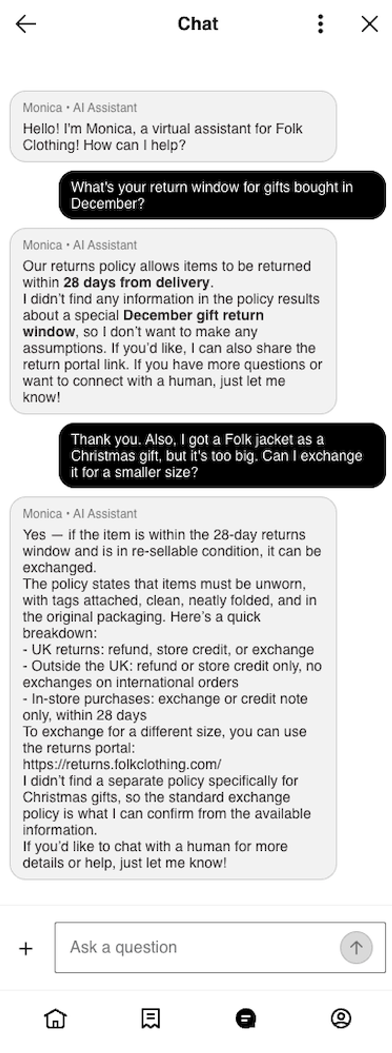 Folk Clothing web chat window on mobile with an AI assistant named Monica. Monica greets the shopper and asks how it can help. The shopper asks, "What's your return window for gifts bought in December?" Monica replies that items can be returned within 28 days from delivery, that it didn't find a special December gift return window in the policy, and offers to share the return portal link or connect the shopper with a human. The shopper then asks if they can exchange a Folk Clothing jacket they got as a Christmas gift for a smaller size. Monica says yes, if the item is within the 28-day window and in re-sellable condition, then lists the policy requirements (unworn, tags attached, clean, neatly folded, and in original packaging), explains the options for UK returns, returns from outside the UK, and in-store purchases, and shares the returns portal link, returns.folkclothing.com. The AI customer agent notes it didn't find a separate policy for Christmas gifts and offers to connect the shopper with a human. An "Ask a question" text field sits at the bottom of the chat.