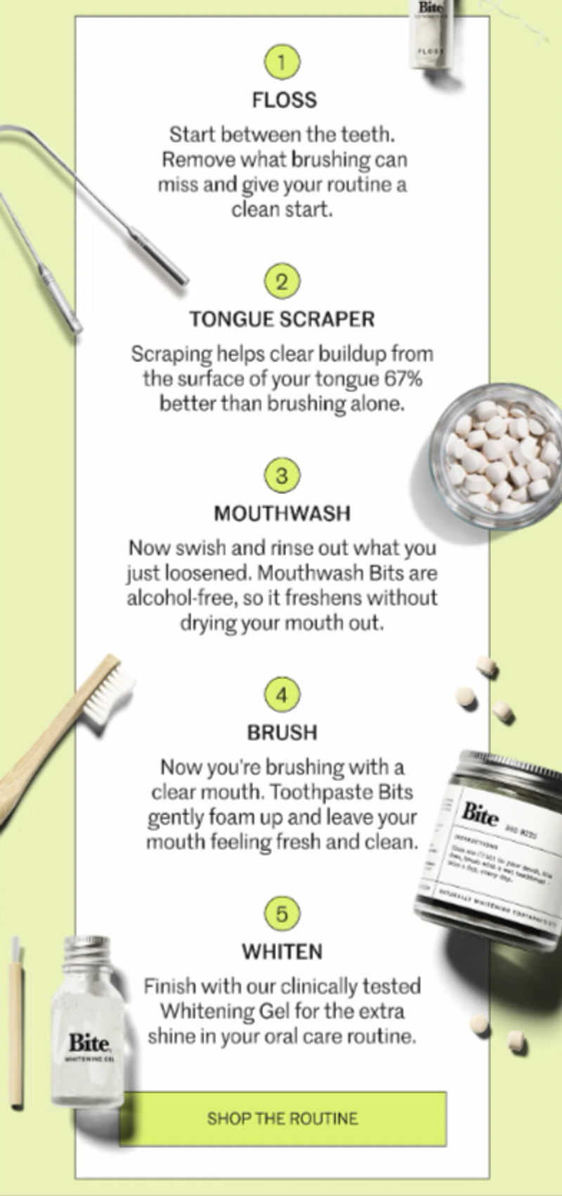 An email from dental hygiene brand Bite that features 5 steps of a dental routine. Each step is contained within a white box set against a pastel green background. Step 1 features a small, clear bottle of dental floss above and to the right of copy; step 2 features a metal tongue scraper to the left of copy; step 3 features an aerial shot of an open bottle containing white mouthwash pills to the right of copy; step 4 features a wooden toothbrush to the left of copy; and step 5 features a clear bottle of teeth whitening gel with a small wooden brush for the gel to the left of copy. Underneath all steps is a green CTA button that says, “Shop the routine.”
