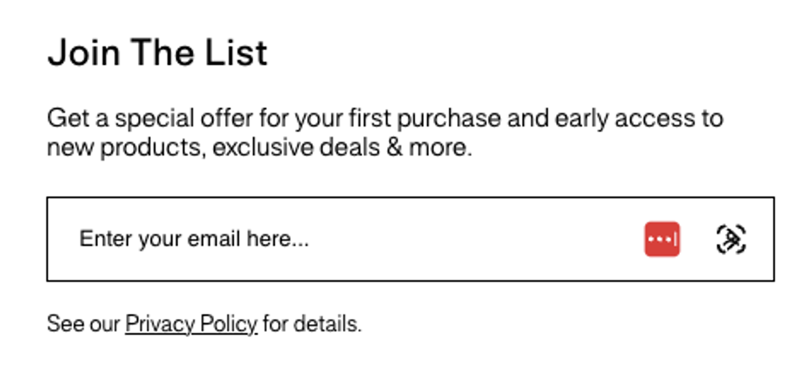 Image shows a simple website form in black text against a white background. A header reads, “Join The List” with a line underneath that says, “Get a special offer for your first purchase and early access to new products, exclusive deals & more.” Underneath is a field to enter an email address.