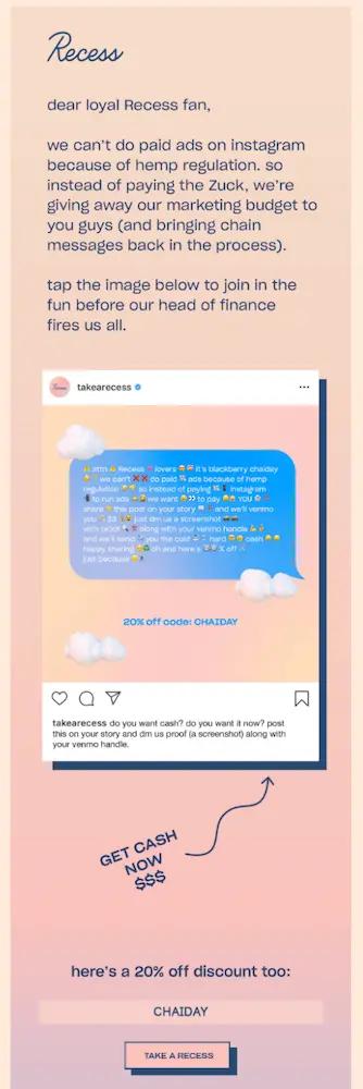 Image shows a successful email marketing campaign from hemp brand Recess, which reads, “Dear loyal Recess fan, we can’t do paid ads because of hemp regulation. So instead of paying the Zuck, we’re giving away our marketing budget to you guys (and bringing chain messages back in the process). Tap the image below to join the fun before our head of finance fires us all.” The CTA button at the bottom of the dreamsickle-color-themed email reads, “CHAIDAY.”"
