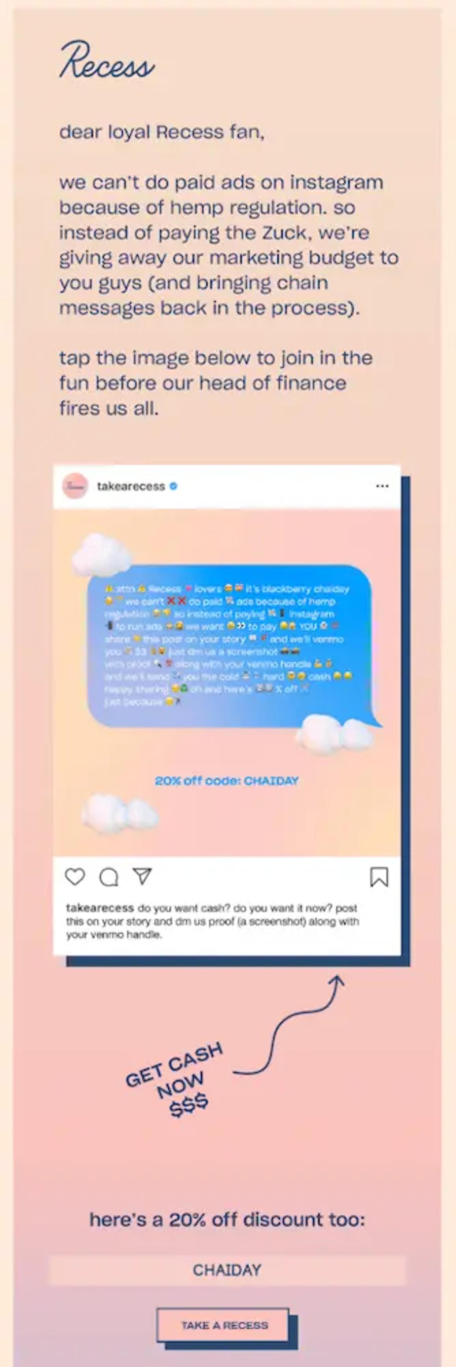 Image shows a successful email marketing campaign from hemp brand Recess, which reads, “Dear loyal Recess fan, we can’t do paid ads because of hemp regulation. So instead of paying the Zuck, we’re giving away our marketing budget to you guys (and bringing chain messages back in the process). Tap the image below to join the fun before our head of finance fires us all.” The CTA button at the bottom of the dreamsickle-color-themed email reads, “CHAIDAY.”"