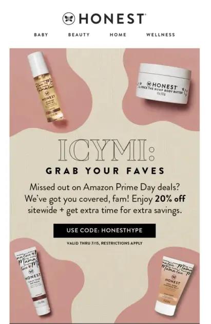 Image shows an email from The Honest Company, featuring product images in the 4 corners and the headline, “ICYMI: grab your faves.” The email copy reads, “Missed out on Amazon Prime Day deals? We’ve got you covered, fam! Enjoy 20% off sitewide + get extra time for extra savings.” The CTA button reads, “use code: HONESTHYPE.”