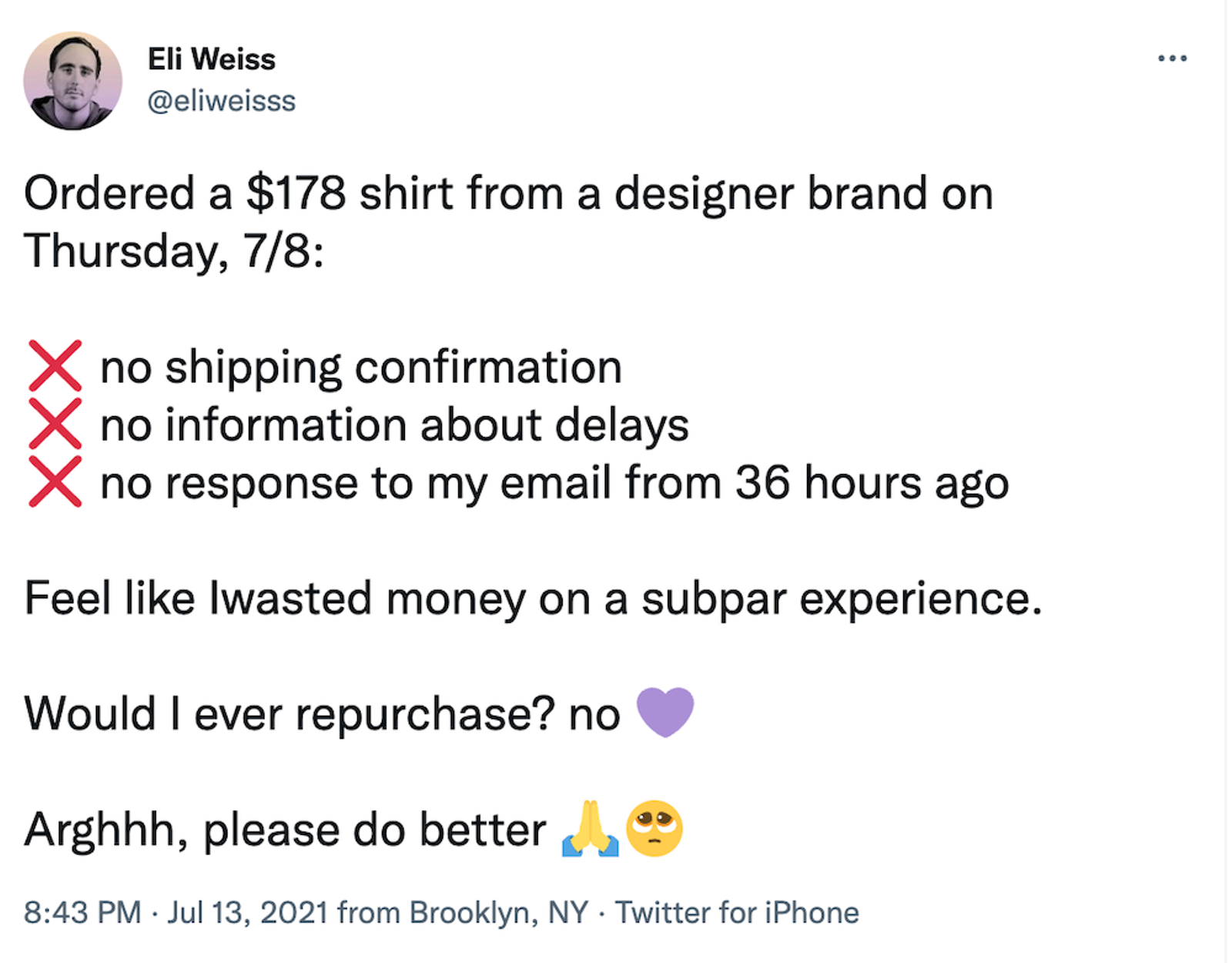 Tweet from Eli Weiss: Ordered a $178 shirt from a designer brand on Thursday, 7/8:

❌ no shipping confirmation
❌ no information about delays
❌ no response to my email from 36 hours ago 

Feel like Iwasted money on a subpar experience. 

Would I ever repurchase? no 💜

Arghhh, please do better 🙏🥺