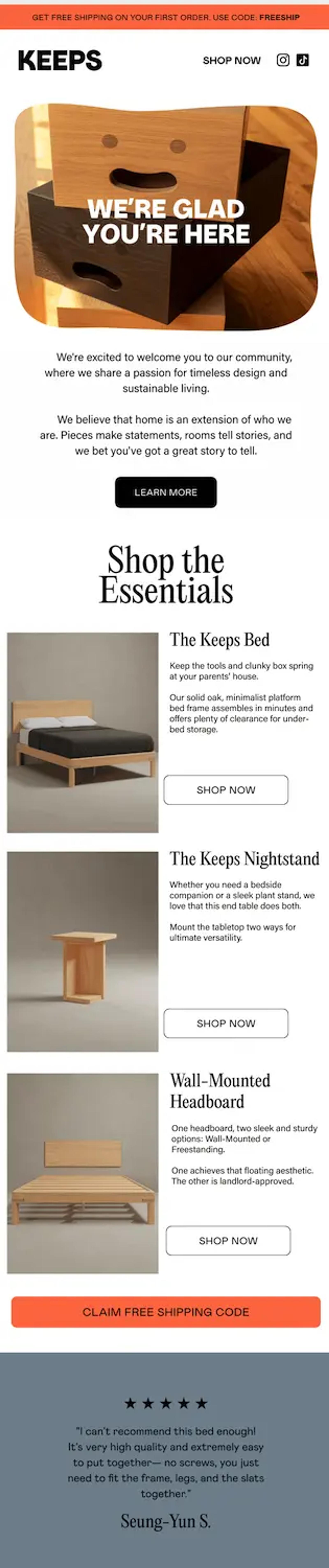 Image shows a welcome email from furniture brand Keeps with a product photo depicting a stack of wooden drawers with smiley faces carved into them. Over the photo in bold white font, the headline reads, “we’re glad you’re here.” The email continues with a letter from the brand and a “learn more” CTA button, a section called “Shop the essentials” which lists out 3 unique products next to images and includes a CTA button for each, a large orange CTA button that reads “claim free shipping code,” and finally a 5-star customer review.