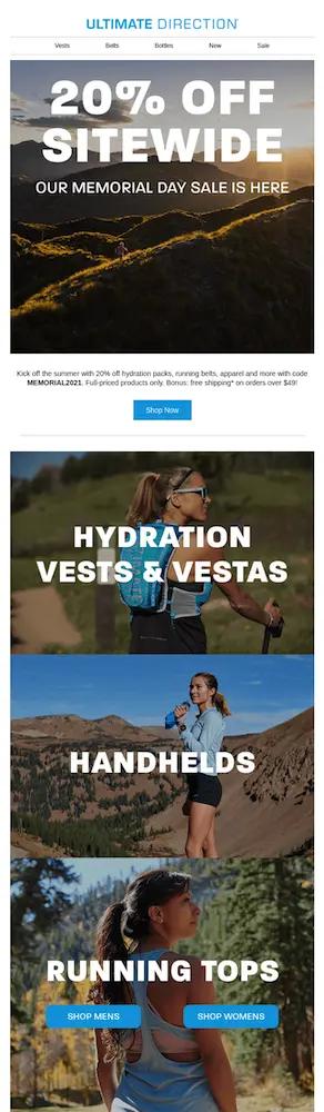 mage shows a Memorial Day email campaign from outdoors brand Ultimate Direction, which begins with a dreamy landscape photo of a mountain range at sunset. Over the photo, a bold white headline reads, “20% off sitewide: our Memorial Day sale is here!” Beneath the photo, black email copy on a white background reads, “Kick off the summer with 20% off hydration packs, running belts, apparel and more with code MEMORIAL2021. Full-priced products only. Bonus: free shipping on orders over $49!” Under a blue CTA button that reads “shop now,” the email continues with large, colorful photos of people exploring nature in the brand’s products. Each photo is labeled with the product category it links to: hydration vests, handhelds, and running tops, which also includes two CTAs for men’s and women’s products.