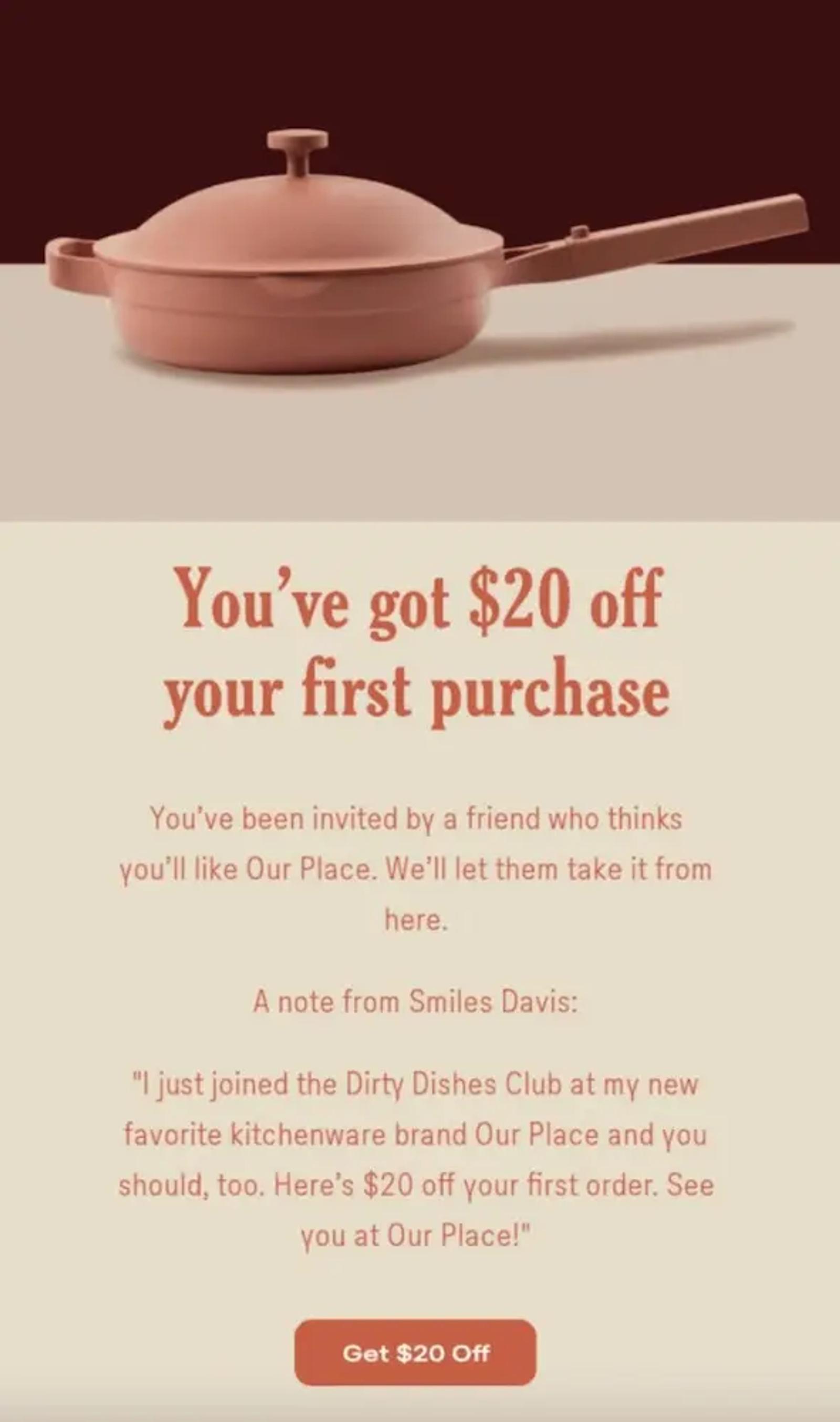 Image shows a follow-up email from cookware brand Our Place, featuring a hero image of one of their signature cooking pans and the headline, “You’ve got $20 off your first purchase.” The copy includes a message from the referee’s friend who referred them in the first place, and the email ends with a CTA button that reads, “get $20 off.”