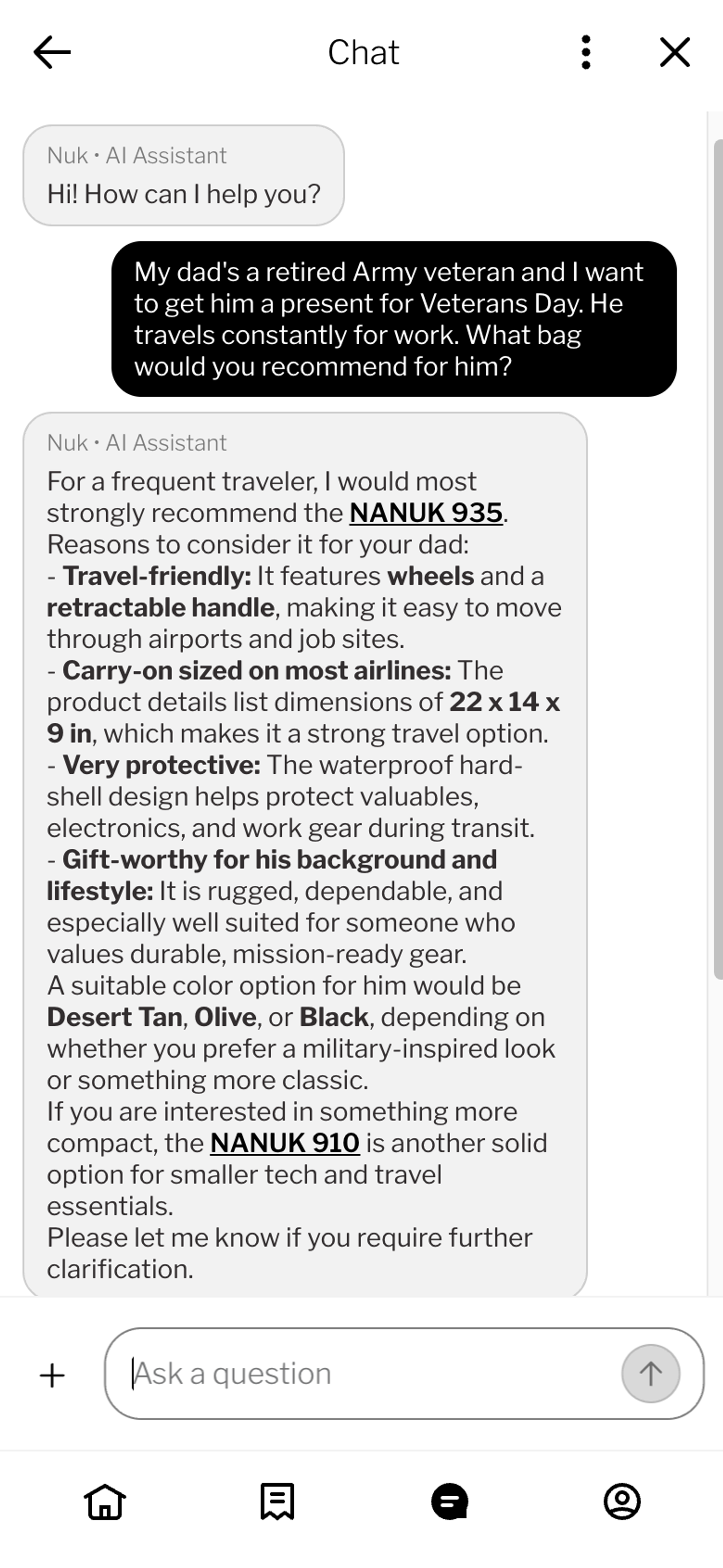 Screenshot of a chat query on a white background with gray and black text bubbles. The text reads: “My dad's a retired army veteran and I want to get him a present for Veterans Day. He travels constantly for work. What bag would you recommend for him?” The assistant recommends the Nanuk 935, citing its wheels and retractable handle for travel, carry-on-friendly dimensions of 22 x 14 x 9 inches, waterproof hard-shell protection for valuables and work gear, and rugged, mission-ready styling suited to his background. It suggests desert tan, olive, or black color options depending on preference, and offers the more compact Nanuk 910 as an alternative for smaller tech and travel essentials, closing with an offer to clarify further.