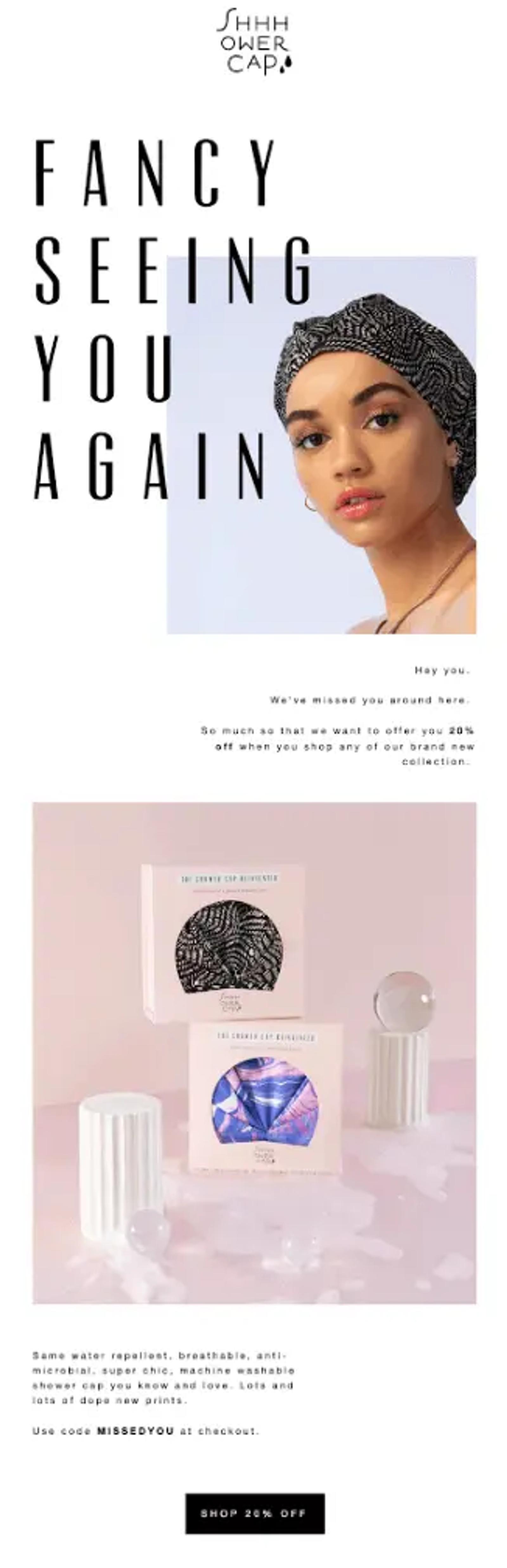 Image shows a win-back email from Shhhowercap, headlined “fancy seeing you again” with the letters overlaying a photo of a model wearing one of the brand’s products, looking directly into the camera inquisitively. The copy of the email is simple, reading, “Hey you. We’ve missed you around here. So much that we want to offer you 20% off when you shop any of our brand new collection.” Next comes a product shot of two showercaps in boxes, stacked in the middle of two Roman columns with glass marbles and bubbles scattered about the pale pink background. The CTA button at the bottom of the email reads, “Shop 20% off.”