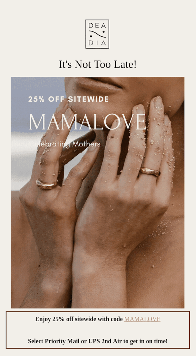 Image shows a Mother’s Day email from jewelry brand DeaDia, featuring the brand’s logo at the top followed by the headline, “It’s Not Too Late!” The body of the email contains a close-up of a model holding her hands up to her chin, wearing a ring. Over the photo, cream-colored copy reads, “25% off sitewide: mamalove. Celebrating mothers.” Finally, underneath the photo, the email copy reads, “enjoy 25% off sitewide with code MAMALOVE. Select priority mail or UPS 2nd Air to get it on time!”