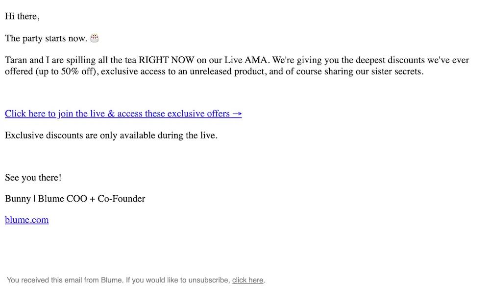 Image shows a plain text email from Blume that reads “Hi there, the party starts now. Taran and I are spilling all the tea RIGHT NOW on our Live AMA. We’re giving you the deepest discounts we’ve ever offered (up to 50% off), exclusive access to an unreleased product, and of course sharing our sister secrets.” It includes an line link that reads “Click here to join the live & access these exclusive offers.” A final line of body copy reads “Exclusive discounts are only available during the live.” There is a sign off and a link to the company’s homepage.