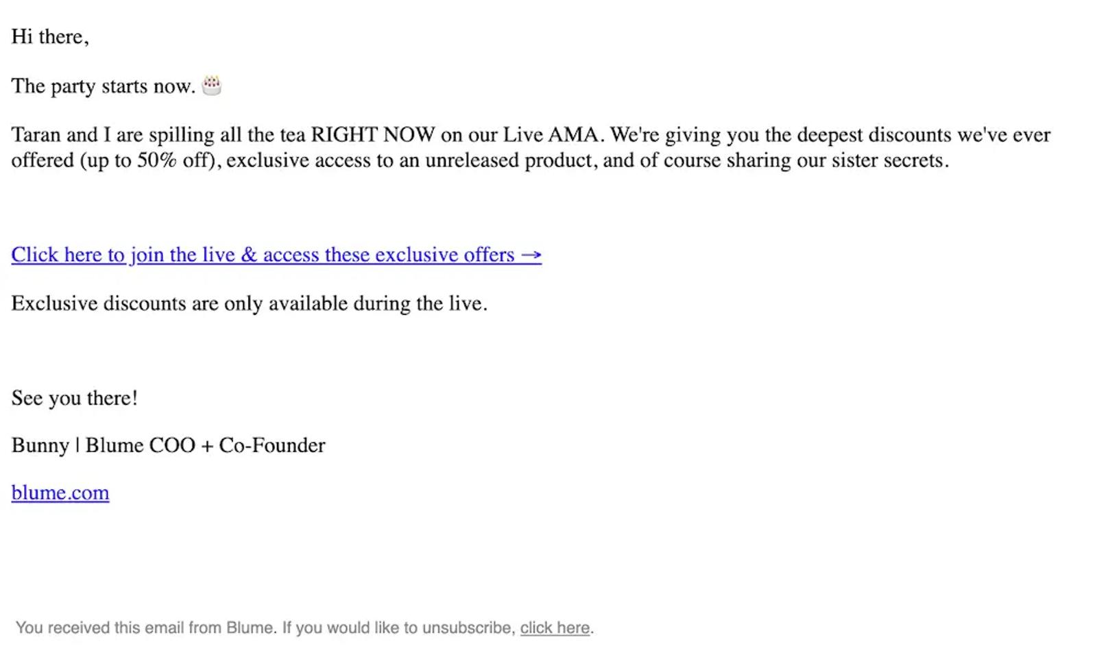 Image shows a plain text email from Blume that reads “Hi there, the party starts now. Taran and I are spilling all the tea RIGHT NOW on our Live AMA. We’re giving you the deepest discounts we’ve ever offered (up to 50% off), exclusive access to an unreleased product, and of course sharing our sister secrets.” It includes an line link that reads “Click here to join the live & access these exclusive offers.” A final line of body copy reads “Exclusive discounts are only available during the live.” There is a sign off and a link to the company’s homepage.