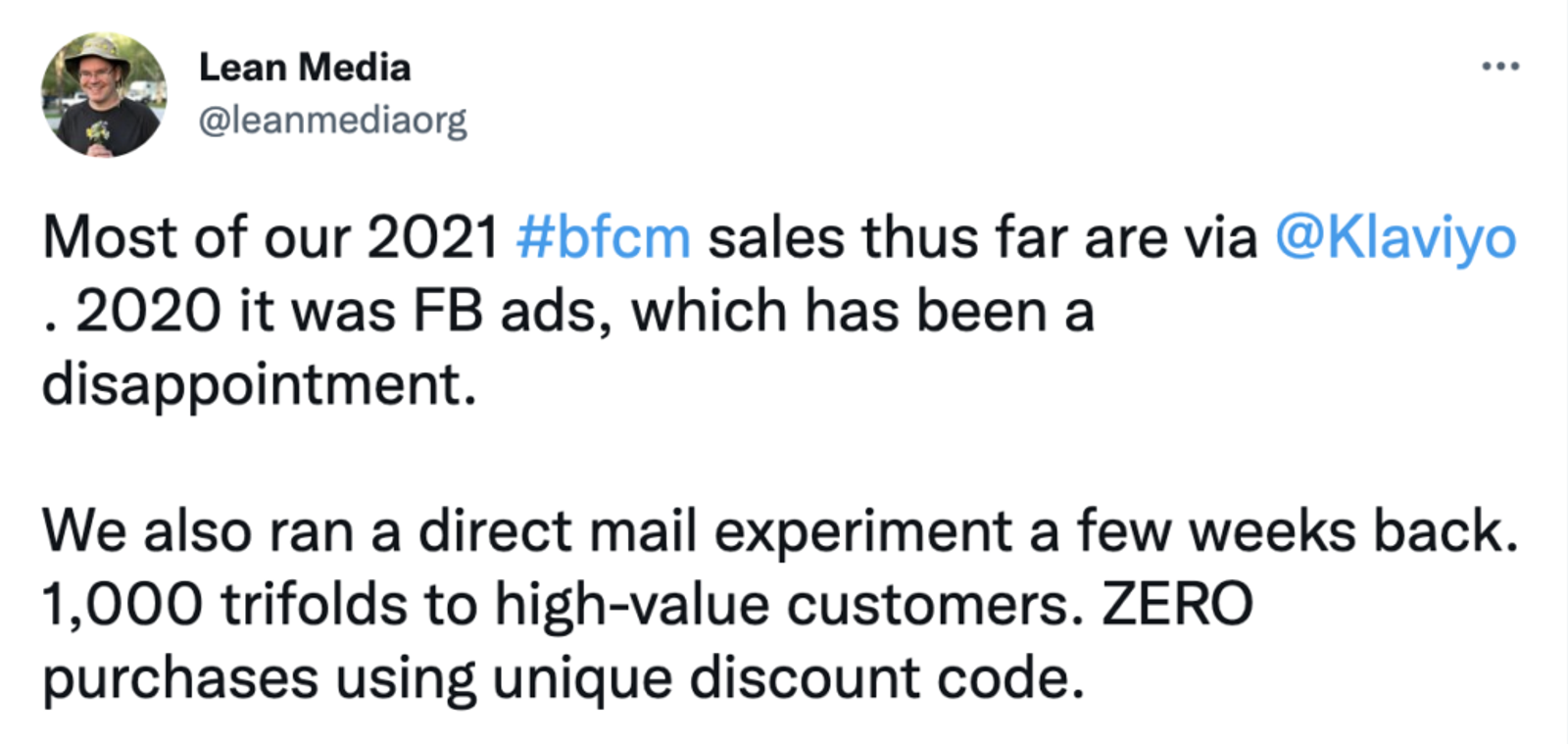 Tweet: Most of our 2021 #bfcm sales thus far are via
@Klaviyo
. 2020 it was FB ads, which has been a disappointment.
We also ran a direct mail experiment a few weeks back. 1,000 trifolds to high-value customers. ZERO purchases using unique discount code.
