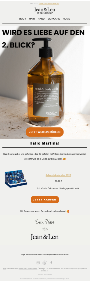  Gemini said A marketing email from the brand Jean&Len, designed as a browse abandonment recovery message in German.  The top section features a large image of a "hand & body wash" glass bottle with the headline "WIRD ES LIEBE AUF DEN 2. BLICK?" (Will it be love at second sight?) and an orange button labeled "JETZT WEITERSTÖBERN" (Continue browsing now).  The middle section is personalized with the greeting "Hallo Martina!" and asks if she found something she liked. Below, it highlights a specific product recommendation: the "Adventskalender 2025" priced at 89.99 €, accompanied by an image of the blue advent calendar box and a "JETZT KAUFEN" (Buy now) button.  The email concludes with a friendly sign-off from "Dein Team von Jean&Len," social media icons for Instagram, TikTok, and Facebook, and a footer with company address details and an unsubscribe link.