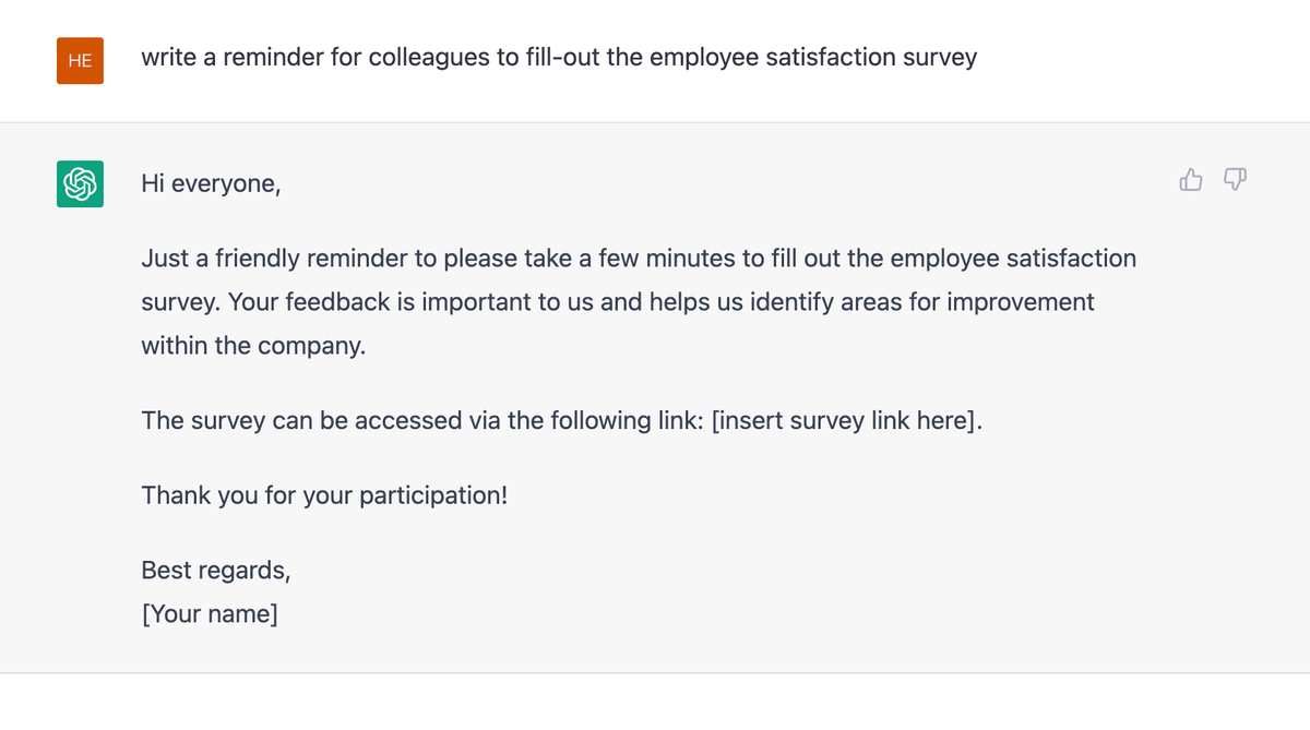A ChatGPT session. Asked to write a reminder for colleagues to fill out the employee satisfaction survey, it drafts a short email: "Hi everyone, Just a friendly reminder to please take a few minutes to fill out the employee satisfaction survey. Your feedback is important to us and helps us identify areas for improvement within the company. The survey can be accessed via the following link: [insert survey link here]. Thank you for your participation! Best regards, [Your name]".