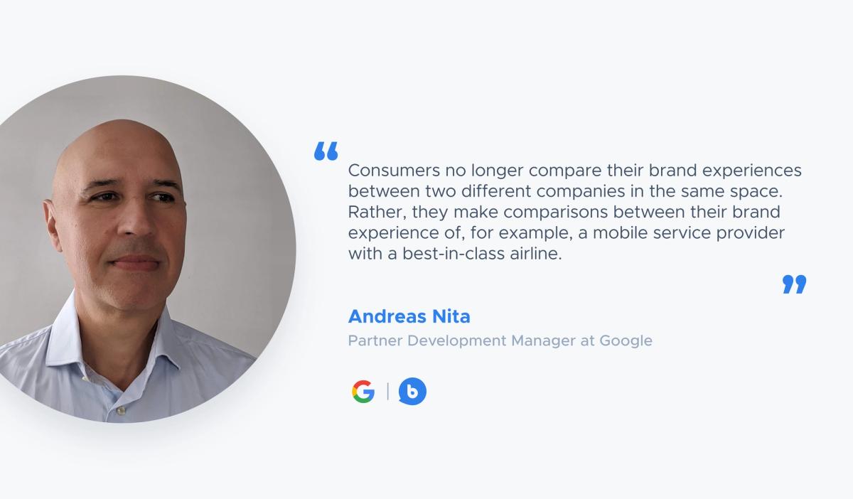 “Consumers no longer compare their brand experiences between two different companies in the same space. Rather, they make comparisons between their brand experience of, for example, a mobile service provider with a best-in-class airline.” — Andreas Nita, Partner Development Manager at Google