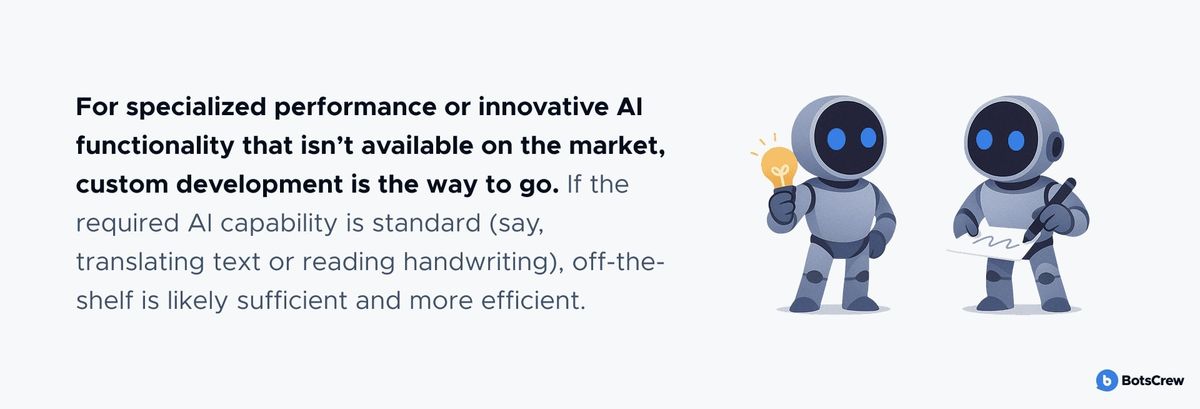 For specialized performance or innovative AI functionality that isn't available on the market, custom development is the way to go. If the required AI capability is standard (say, translating text or reading handwriting), off-the-shelf is likely sufficient and more efficient.