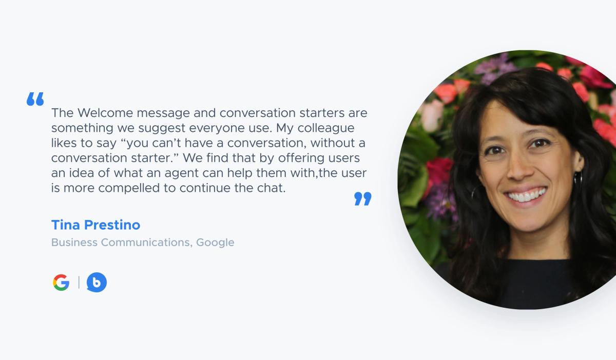“The Welcome message and conversation starters are something we suggest everyone use. My colleague likes to say “you can’t have a conversation, without a conversation starter.” We find that by offering users an idea of what an agent can help them with,the user is more compelled to continue the chat.” — Tina Prestino, Business Communications, Google