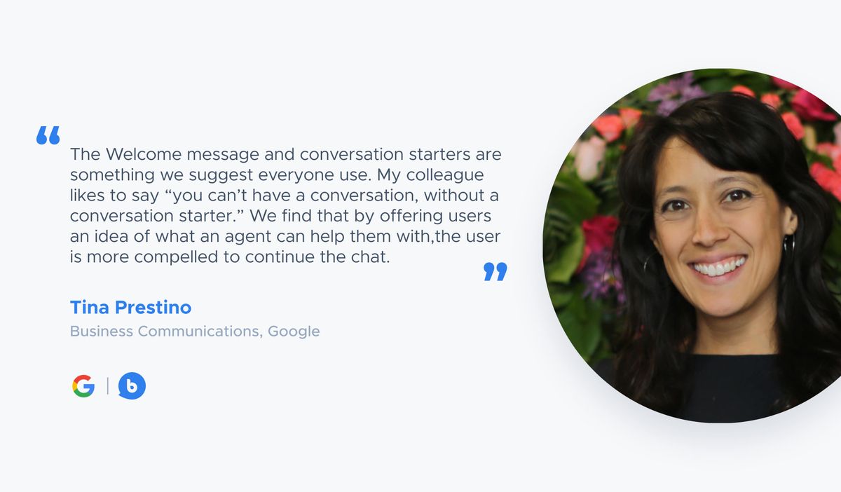 “The Welcome message and conversation starters are something we suggest everyone use. My colleague likes to say “you can’t have a conversation, without a conversation starter.” We find that by offering users an idea of what an agent can help them with,the user is more compelled to continue the chat.” — Tina Prestino, Business Communications, Google