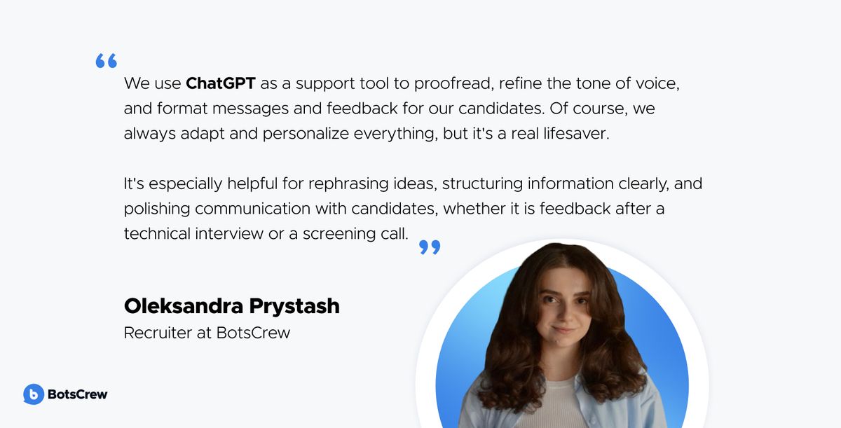 Oleksandra Prystash, Recruiter at BotsCrew: "We use ChatGPT as a support tool to proofread, refine the tone of voice, and format messages and feedback for our candidates. Of course, we always adapt and personalize everything, but it's a real lifesaver. It's especially helpful for rephrasing ideas, structuring information clearly, and polishing communication with candidates, whether it is feedback after a technical interview or a screening call."